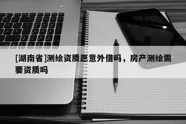 [湖南省]测绘资质愿意外借吗，房产测绘需要资质吗