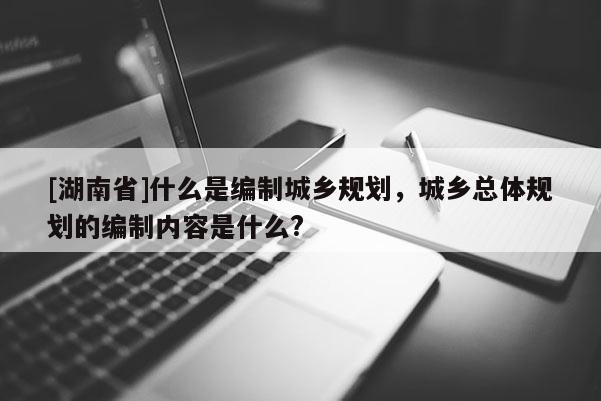 [湖南省]什么是编制城乡规划，城乡总体规划的编制内容是什么?