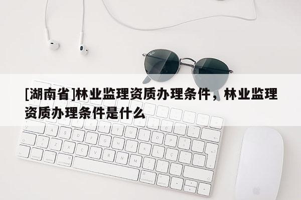 [湖南省]林业监理资质办理条件，林业监理资质办理条件是什么