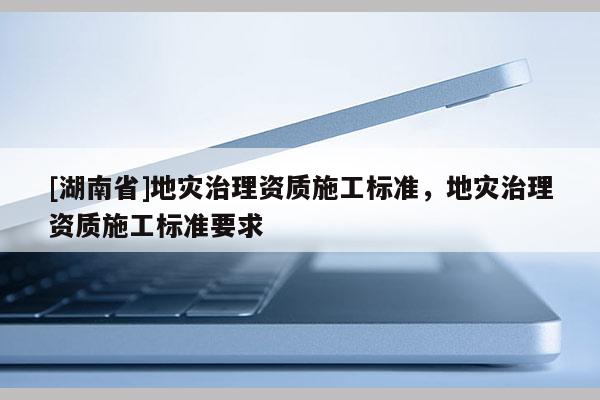 [湖南省]地灾治理资质施工标准，地灾治理资质施工标准要求