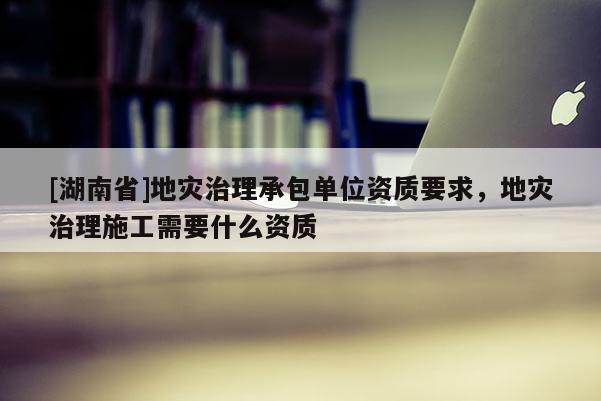 [湖南省]地灾治理承包单位资质要求，地灾治理施工需要什么资质