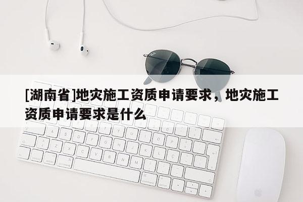 [湖南省]地灾施工资质申请要求，地灾施工资质申请要求是什么