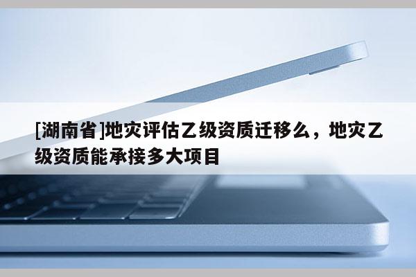 [湖南省]地灾评估乙级资质迁移么，地灾乙级资质能承接多大项目