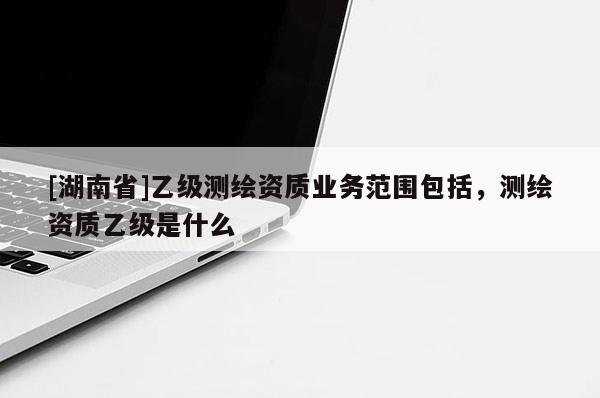 [湖南省]乙级测绘资质业务范围包括，测绘资质乙级是什么