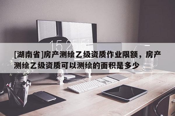 [湖南省]房产测绘乙级资质作业限额，房产测绘乙级资质可以测绘的面积是多少