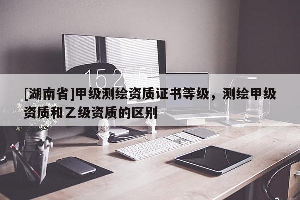 [湖南省]甲级测绘资质证书等级，测绘甲级资质和乙级资质的区别