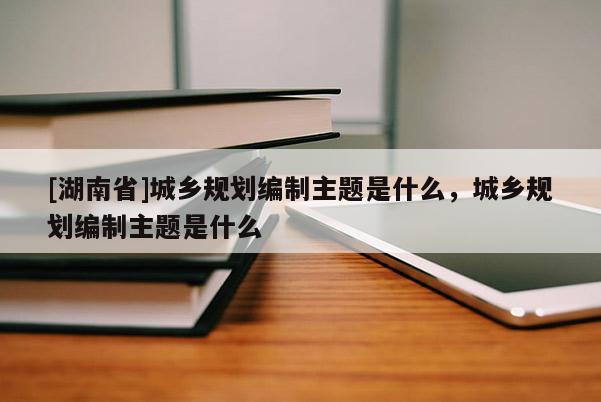 [湖南省]城乡规划编制主题是什么，城乡规划编制主题是什么