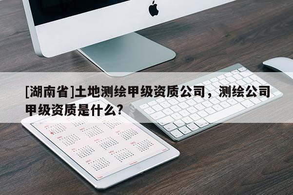 [湖南省]土地测绘甲级资质公司，测绘公司甲级资质是什么?