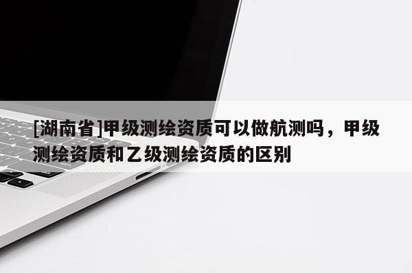 [湖南省]甲级测绘资质可以做航测吗，甲级测绘资质和乙级测绘资质的区别