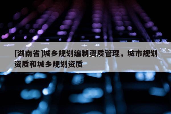 [湖南省]城乡规划编制资质管理，城市规划资质和城乡规划资质