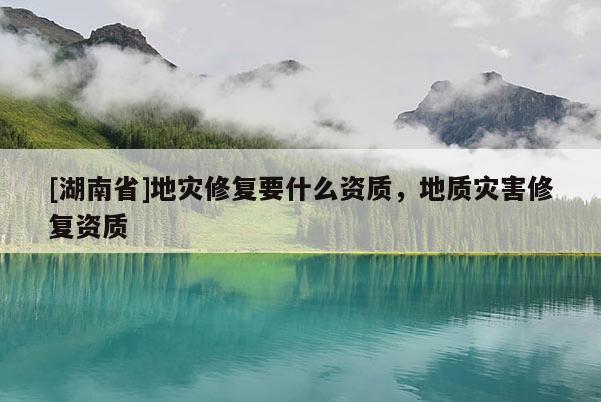 [湖南省]地灾修复要什么资质，地质灾害修复资质