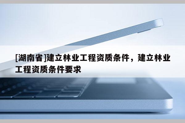 [湖南省]建立林业工程资质条件，建立林业工程资质条件要求