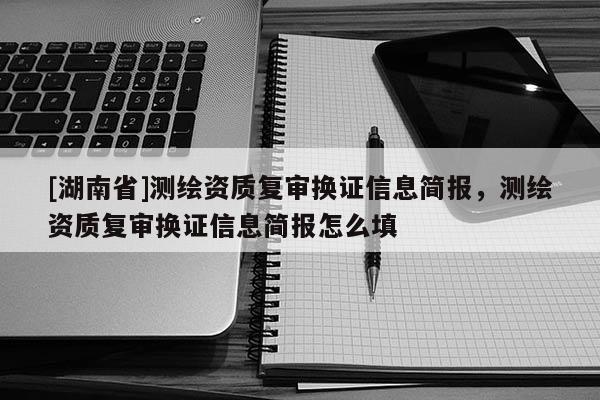 [湖南省]测绘资质复审换证信息简报，测绘资质复审换证信息简报怎么填