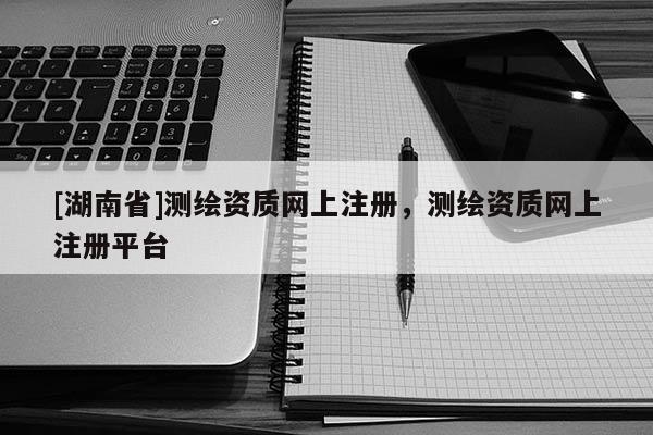 [湖南省]测绘资质网上注册，测绘资质网上注册平台