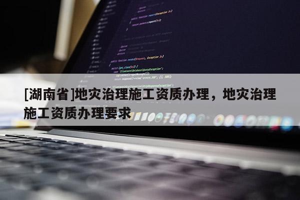 [湖南省]地灾治理施工资质办理，地灾治理施工资质办理要求