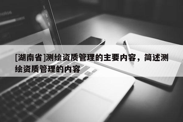 [湖南省]测绘资质管理的主要内容，简述测绘资质管理的内容