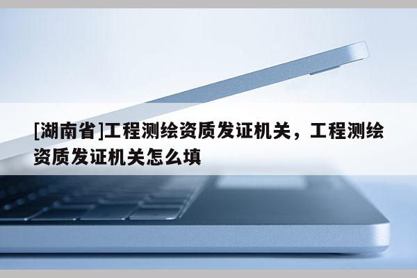 [湖南省]工程测绘资质发证机关，工程测绘资质发证机关怎么填