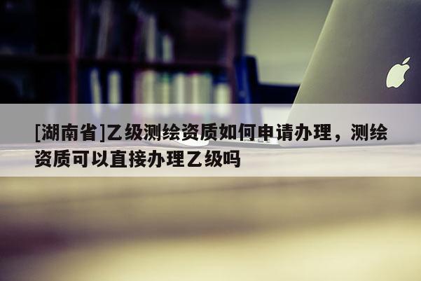 [湖南省]乙级测绘资质如何申请办理，测绘资质可以直接办理乙级吗