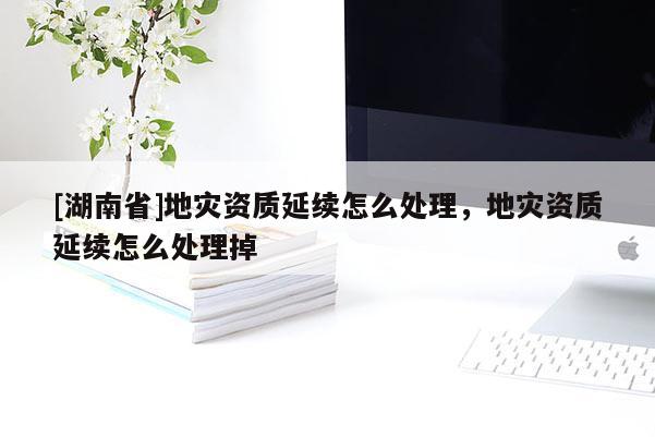 [湖南省]地灾资质延续怎么处理，地灾资质延续怎么处理掉