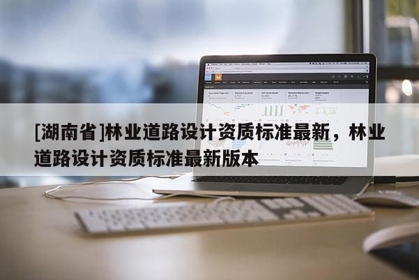 [湖南省]林业道路设计资质标准最新，林业道路设计资质标准最新版本