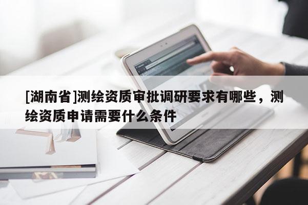 [湖南省]测绘资质审批调研要求有哪些，测绘资质申请需要什么条件