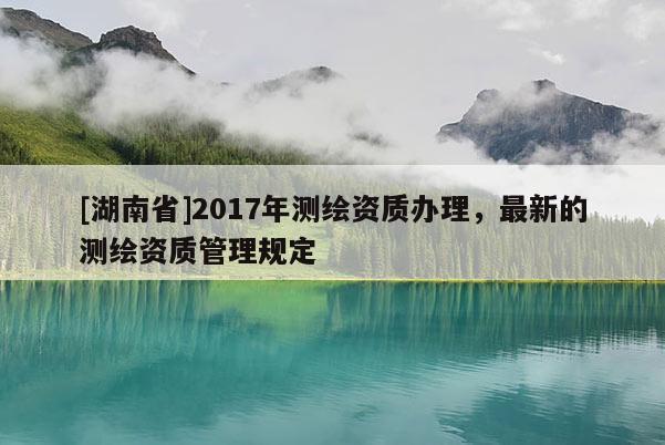 [湖南省]2017年测绘资质办理，最新的测绘资质管理规定