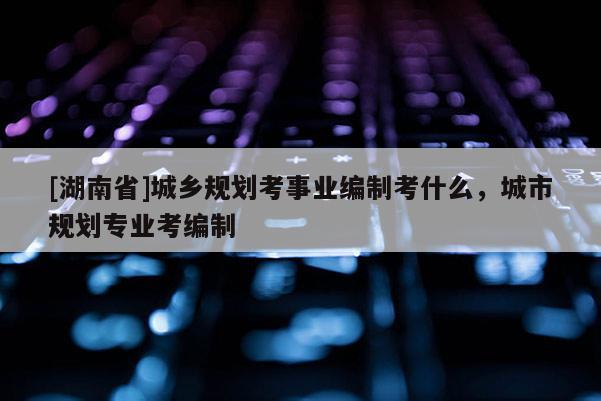 [湖南省]城乡规划考事业编制考什么，城市规划专业考编制