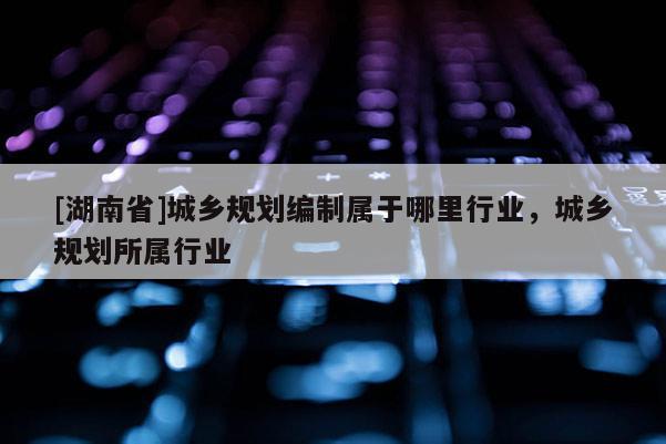 [湖南省]城乡规划编制属于哪里行业，城乡规划所属行业