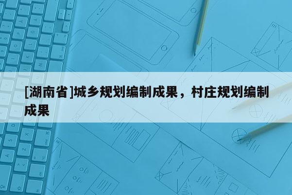 [湖南省]城乡规划编制成果，村庄规划编制成果