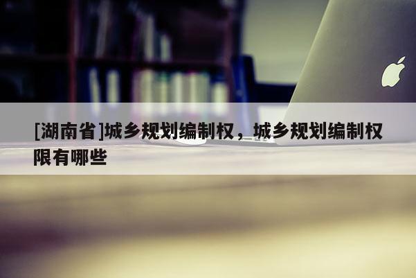 [湖南省]城乡规划编制权，城乡规划编制权限有哪些