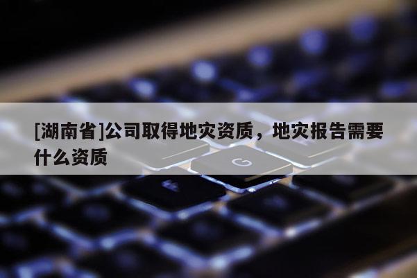 [湖南省]公司取得地灾资质，地灾报告需要什么资质