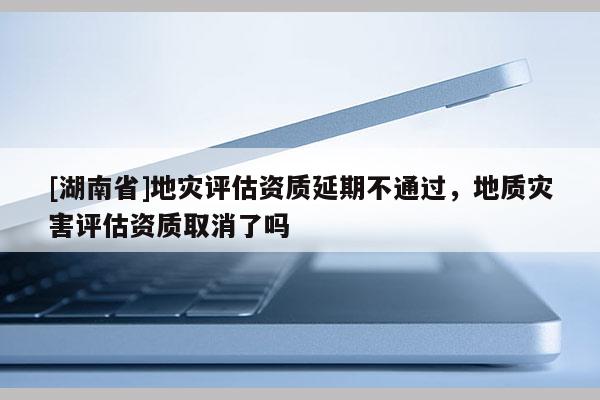 [湖南省]地灾评估资质延期不通过，地质灾害评估资质取消了吗