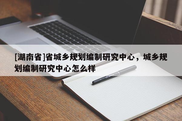 [湖南省]省城乡规划编制研究中心，城乡规划编制研究中心怎么样