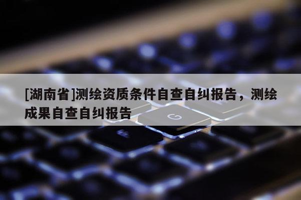 [湖南省]测绘资质条件自查自纠报告，测绘成果自查自纠报告