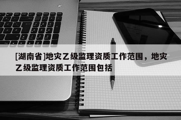 [湖南省]地灾乙级监理资质工作范围，地灾乙级监理资质工作范围包括