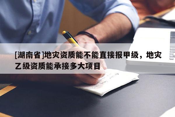 [湖南省]地灾资质能不能直接报甲级，地灾乙级资质能承接多大项目