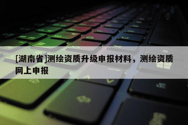 [湖南省]测绘资质升级申报材料，测绘资质网上申报