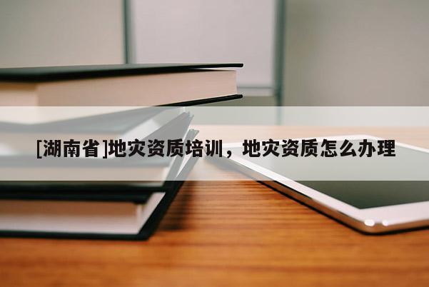 [湖南省]地灾资质培训，地灾资质怎么办理