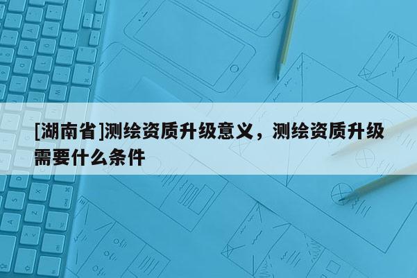 [湖南省]测绘资质升级意义，测绘资质升级需要什么条件