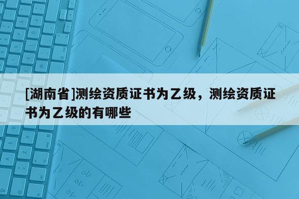 [湖南省]测绘资质证书为乙级，测绘资质证书为乙级的有哪些