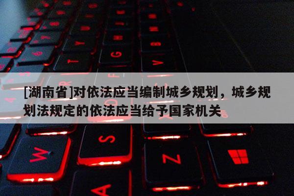 [湖南省]对依法应当编制城乡规划，城乡规划法规定的依法应当给予国家机关