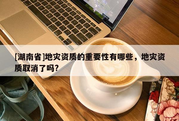 [湖南省]地灾资质的重要性有哪些，地灾资质取消了吗?