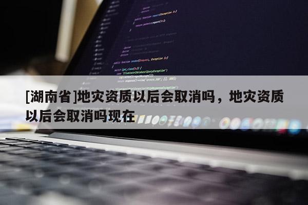 [湖南省]地灾资质以后会取消吗，地灾资质以后会取消吗现在