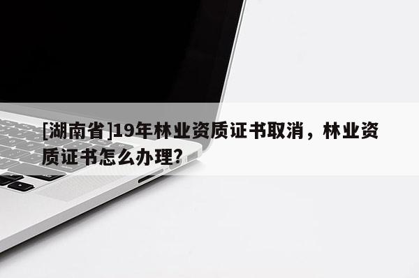 [湖南省]19年林业资质证书取消，林业资质证书怎么办理?