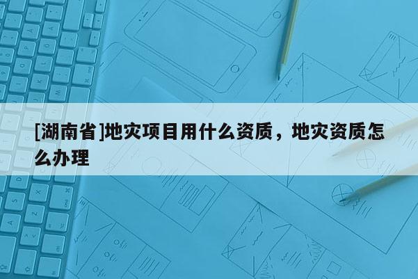 [湖南省]地灾项目用什么资质，地灾资质怎么办理