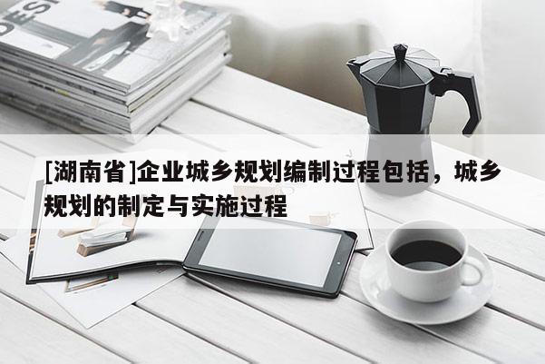 [湖南省]企业城乡规划编制过程包括，城乡规划的制定与实施过程