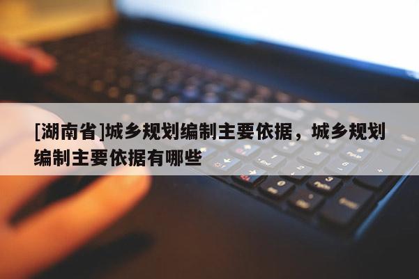 [湖南省]城乡规划编制主要依据，城乡规划编制主要依据有哪些