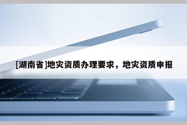 [湖南省]地灾资质办理要求，地灾资质申报