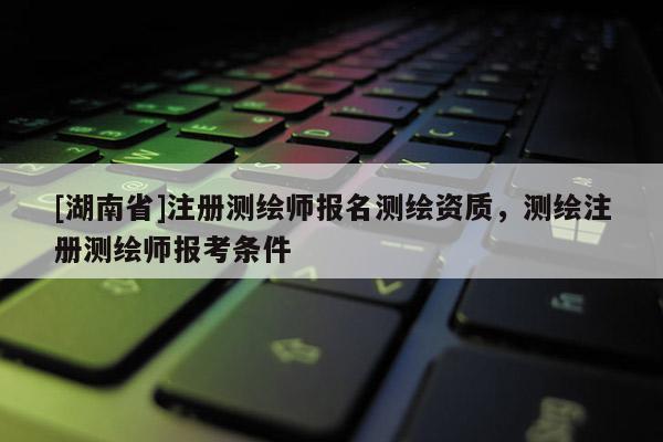 [湖南省]注册测绘师报名测绘资质，测绘注册测绘师报考条件