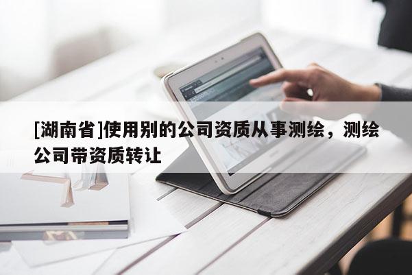 [湖南省]使用别的公司资质从事测绘，测绘公司带资质转让